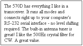 Text Box: The 570D has everything I like in a transceiver. It runs all modes and connects right up to your computer's RS-232 serial interface - no level shifting required. The built-in antenna tuner is great! I like the 500Hz crystal filter for CW. A great value.
